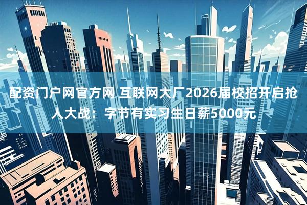 配资门户网官方网 互联网大厂2026届校招开启抢人大战：字节有实习生日薪5000元