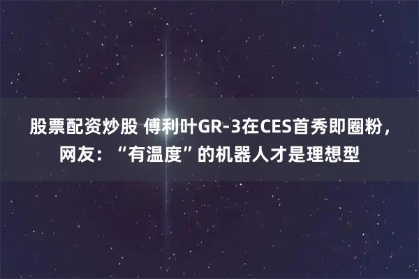 股票配资炒股 傅利叶GR-3在CES首秀即圈粉，网友：“有温度”的机器人才是理想型