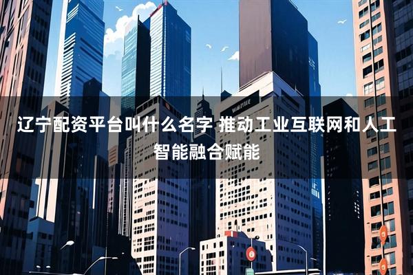 辽宁配资平台叫什么名字 推动工业互联网和人工智能融合赋能